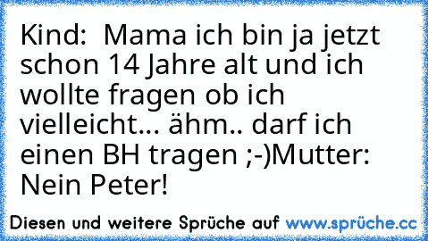 Kind:  Mama ich bin ja jetzt schon 14 Jahre alt und ich 
wollte fragen ob ich vielleicht... ähm.. darf ich einen 
BH tragen ;-)
Mutter:  Nein Peter!