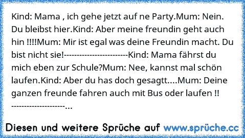 Kind: Mama , ich gehe jetzt auf ne Party.
Mum: Nein. Du bleibst hier.
Kind: Aber meine freundin geht auch hin !!!!
Mum: Mir ist egal was deine Freundin macht. Du bist nicht sie!
-------------------------
Kind: Mama fährst du mich eben zur Schule?
Mum: Nee, kannst mal schön laufen.
Kind: Aber du has doch gesagtt....
Mum: Deine ganzen freunde fahren auch mit Bus oder laufen !! 
------------------...