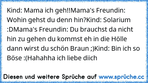 Kind: Mama ich geh!!
Mama's Freundin: Wohin gehst du denn hin?
Kind: Solarium :D
Mama's Freundin: Du brauchst da nicht hin zu gehen du kommst eh in die Hölle dann wirst du schön Braun ;)
Kind: Bin ich so Böse :(
Hahahha ich liebe diich♥