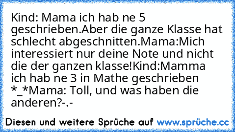 Kind: Mama ich hab ne 5 geschrieben.Aber die ganze Klasse hat schlecht abgeschnitten.
Mama:Mich interessiert nur deine Note und nicht die der ganzen klasse!
Kind:Mamma ich hab ne 3 in Mathe geschrieben *_*
Mama: Toll, und was haben die anderen?
-.-