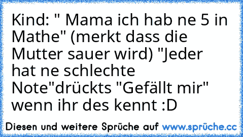 Kind: " Mama ich hab ne 5 in Mathe" (merkt dass die Mutter sauer wird) "Jeder hat ne schlechte Note"
drückts "Gefällt mir" wenn ihr des kennt :D