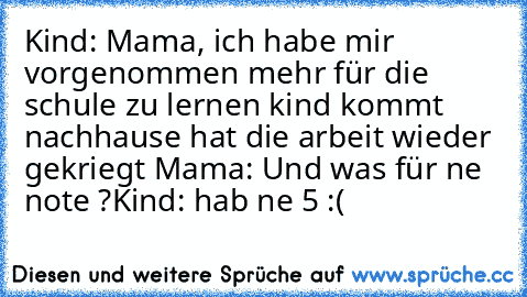 Kind: Mama, ich habe mir vorgenommen mehr für die schule zu lernen 
kind kommt nachhause hat die arbeit wieder gekriegt 
Mama: Und was für ne note ?
Kind: hab ne 5 :(