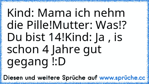 Kind: Mama ich nehm die Pille!
Mutter: Was!? Du bist 14!
Kind: Ja , is schon 4 Jahre gut gegang !
:D