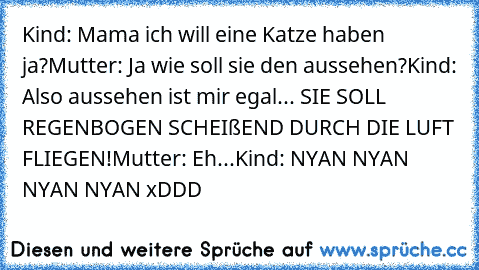 Kind: Mama ich will eine Katze haben ja?
Mutter: Ja wie soll sie den aussehen?
Kind: Also aussehen ist mir egal... SIE SOLL REGENBOGEN SCHEIßEND DURCH DIE LUFT FLIEGEN!
Mutter: Eh...
Kind: NYAN NYAN NYAN NYAN xDDD