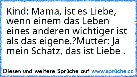 Kind: Mama, ist es Liebe, wenn einem das Leben eines anderen wichtiger ist als das eigene.?
Mutter: Ja mein Schatz, das ist Liebe . ♥