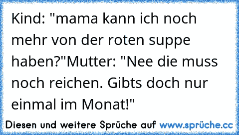 Kind: "mama kann ich noch mehr von der roten suppe haben?"
Mutter: "Nee die muss noch reichen. Gibts doch nur einmal im Monat!"