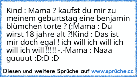 Kind : Mama ? kaufst du mir zu meinem geburtstag eine benjamin blümchen torte ? (:
Mama : Du wirst 18 jahre alt ?!
Kind : Das ist mir doch egal ! ich will ich will ich will ich will !!!!! -.-
Mama : Naaa guuuut :D
:D :D