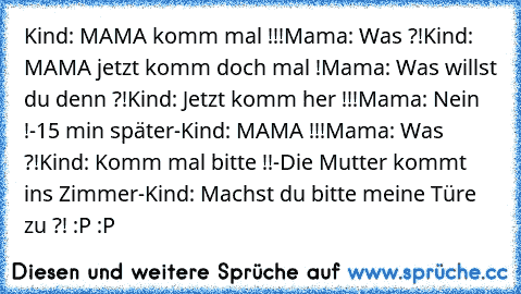 Kind: MAMA komm mal !!!
Mama: Was ?!
Kind: MAMA jetzt komm doch mal !
Mama: Was willst du denn ?!
Kind: Jetzt komm her !!!
Mama: Nein !
-15 min später-
Kind: MAMA !!!
Mama: Was ?!
Kind: Komm mal bitte !!
-Die Mutter kommt ins Zimmer-
Kind: Machst du bitte meine Türe zu ?! 
:P :P