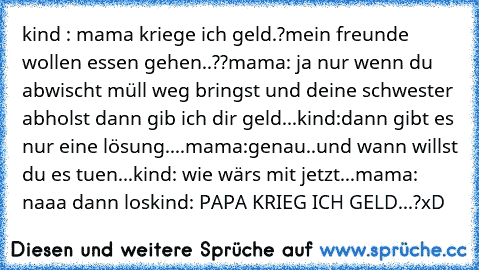 kind : mama kriege ich geld.?mein freunde wollen essen gehen..??
mama: ja nur wenn du abwischt müll weg bringst und deine schwester abholst dann gib ich dir geld...
kind:dann gibt es nur eine lösung....
mama:genau..und wann willst du es tuen...
kind: wie wärs mit jetzt...
mama: naaa dann los
kind: PAPA KRIEG ICH GELD...?
xD