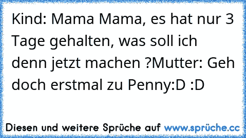 Kind: Mama Mama, es hat nur 3 Tage gehalten, was soll ich denn jetzt machen ?
Mutter: Geh doch erstmal zu Penny
:D :D