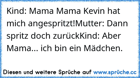 Kind: Mama Mama Kevin hat mich angespritzt!
Mutter: Dann spritz doch zurück
Kind: Aber Mama... ich bin ein Mädchen.