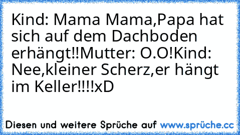 Kind: Mama Mama,Papa hat sich auf dem Dachboden erhängt!!
Mutter: O.O!
Kind: Nee,kleiner Scherz,er hängt im Keller!!!!
xD