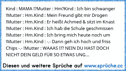 Kind : MAMA !?
Mutter : Hm?
Kind : Ich bin schwanger !
Mutter : Hm.
Kind : Mein Freund gibt mir Drogen !
Mutter : Hm.
Kind : Er heißt Achmed & sitzt im Knast !
Mutter : Hm.
Kind : Ich hab die Schule geschmissen !
Mutter : Hm.
Kind : Ich bring mich heute noch um !
Mutter : Hm.
Kind : -.- Dann geh ich hoch und friss Chips -.- !
Mutter : WAAAS !?? NEIN DU HAST DOCH NICHT DEIN GELD FÜR SO ETWAS UNG...