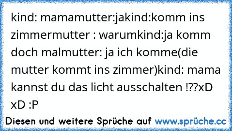 kind: mama
mutter:ja
kind:komm ins zimmer
mutter : warum
kind:ja komm doch mal
mutter: ja ich komme
(die mutter kommt ins zimmer)
kind: mama kannst du das licht ausschalten !??
xD xD :P