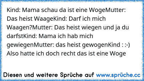 Kind: Mama schau da ist eine Woge
Mutter: Das heist Waage
Kind: Darf ich mich Waagen?
Mutter: Das heist wiegen und ja du darfst
Kind: Mama ich hab mich gewiegen
Mutter: das heist gewogen
Kind : :-) Also hatte ich doch recht das ist eine Woge