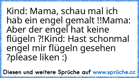 Kind: Mama, schau mal ich hab ein engel gemalt !!
Mama: Aber der engel hat keine flügeln ?!
Kind: Hast schonmal engel mir flügeln gesehen ?
please liken :)