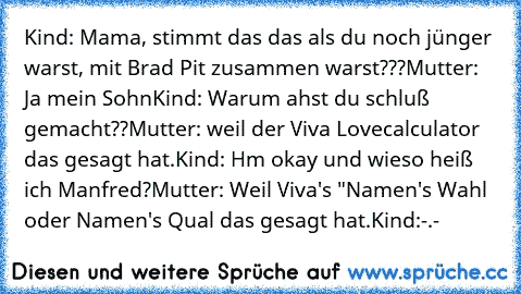 Kind: Mama, stimmt das das als du noch jünger warst, mit Brad Pit zusammen warst???
Mutter: Ja mein Sohn
Kind: Warum ahst du schluß gemacht??
Mutter: weil der Viva Lovecalculator das gesagt hat.
Kind: Hm okay und wieso heiß ich Manfred?
Mutter: Weil Viva's "Namen's Wahl oder Namen's Qual das gesagt hat.
Kind:-.-