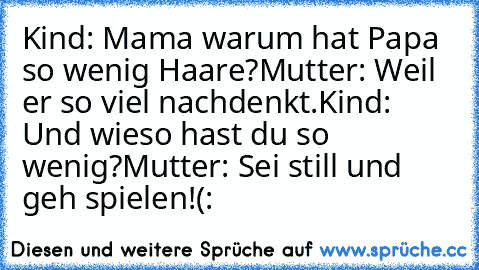 Kind: Mama warum hat Papa so wenig Haare?
Mutter: Weil er so viel nachdenkt.
Kind: Und wieso hast du so wenig?
Mutter: Sei still und geh spielen!
(: