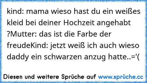 kind: mama wieso hast du ein weißes kleid bei deiner Hochzeit angehabt ?
Mutter: das ist die Farbe der freude
Kind: jetzt weiß ich auch wieso daddy ein schwarzen anzug hatte..='(