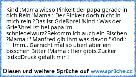 Kind :Mama wieso Pinkelt der papa gerade in dich Rein !
Mama : Der Pinkelt doch nicht in mich rein ?
Das ist Grießbrei !
Kind : Was der Grießbrei ist bei papa im schniedelwutz?
Bekomm ich auch ein Bischen ?
Mama :'' Manfred gib ihm was davon ''
Kind : '' Hmm.. Garnicht mal so überl aber ein bisschen Bitter !
Mama : Hier gibts Zucker !
xdxd
Drück gefällt mir °!