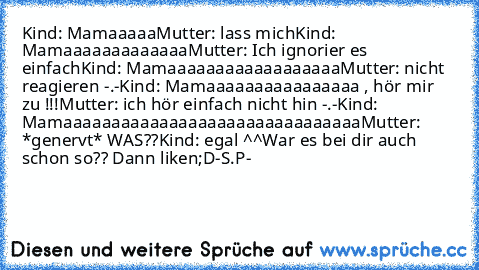 Kind: Mamaaaaa
Mutter: lass mich
Kind: Mamaaaaaaaaaaaaa
Mutter: Ich ignorier es einfach
Kind: Mamaaaaaaaaaaaaaaaaaa
Mutter: nicht reagieren -.-
Kind: Mamaaaaaaaaaaaaaaaa , hör mir zu !!!
Mutter: ich hör einfach nicht hin -.-
Kind: Mamaaaaaaaaaaaaaaaaaaaaaaaaaaaaaaa
Mutter: *genervt* WAS??
Kind: egal ^^
War es bei dir auch schon so?? Dann liken;D
-S.P-