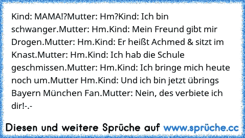 Kind: MAMA!?
Mutter: Hm?
Kind: Ich bin schwanger.
Mutter: Hm.
Kind: Mein Freund gibt mir Drogen.
Mutter: Hm.
Kind: Er heißt Achmed & sitzt im Knast.
Mutter: Hm.
Kind: Ich hab die Schule geschmissen.
Mutter: Hm.
Kind: Ich bringe mich heute noch um.
Mutter Hm.
Kind: Und ich bin jetzt übrings Bayern München Fan.
Mutter: Nein, des verbiete ich dir!
-.-