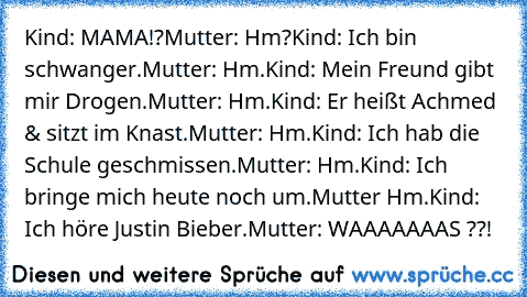 Kind: MAMA!?
Mutter: Hm?
Kind: Ich bin schwanger.
Mutter: Hm.
Kind: Mein Freund gibt mir Drogen.
Mutter: Hm.
Kind: Er heißt Achmed & sitzt im Knast.
Mutter: Hm.
Kind: Ich hab die Schule geschmissen.
Mutter: Hm.
Kind: Ich bringe mich heute noch um.
Mutter Hm.
Kind: Ich höre Justin Bieber.
Mutter: WAAAAAAAS ??!