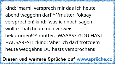 kind: 'mamii versprech mir das ich heute abend weggehn darf!^^'
mutter: 'okaay versprochen!'
kind: 'was ich noch sagen wollte...hab heute nen verweis bekommen!^^'
mutter: 'WAAAS?!?! DU HAST HAUSAREST!!!'
kind: 'aber ich darf trotzdem heute weggehn!! DU hasts versprochen!!'