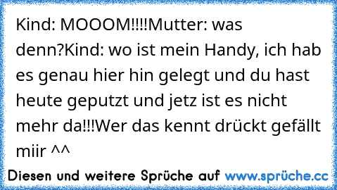 Kind: MOOOM!!!!
Mutter: was denn?
Kind: wo ist mein Handy, ich hab es genau hier hin gelegt und du hast heute geputzt und jetz ist es nicht mehr da!!!
Wer das kennt drückt gefällt miir ^^