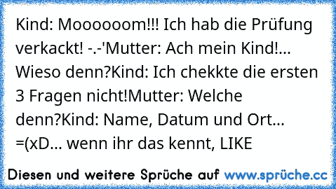 Kind: Moooooom!!! Ich hab die Prüfung verkackt! -.-'
Mutter: Ach mein Kind!... Wieso denn?
Kind: Ich chekkte die ersten 3 Fragen nicht!
Mutter: Welche denn?
Kind: Name, Datum und Ort... =(
xD... wenn ihr das kennt, LIKE ♥