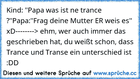 Kind: ''Papa was ist ne trance ?''
Papa:''Frag deine Mutter ER weis es'' xD
--------> ehm, wer auch immer das geschrieben hat, du weißt schon, dass Trance und Transe ein unterschied ist :DD