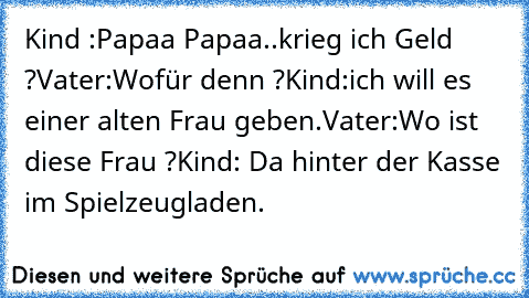 Kind :Papaa Papaa..krieg ich Geld ?
Vater:Wofür denn ?
Kind:ich will es einer alten Frau geben.
Vater:Wo ist diese Frau ?
Kind: Da hinter der Kasse im Spielzeugladen.