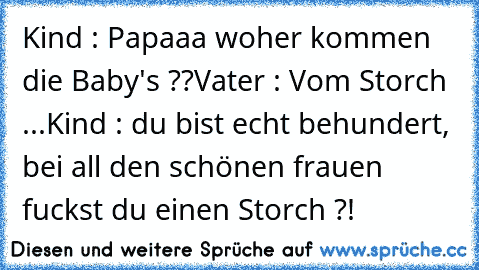 Kind : Papaaa woher kommen die Baby's ??
Vater : Vom Storch ...
Kind : du bist echt behundert, bei all den schönen frauen fuckst du einen Storch ?!