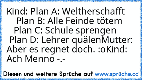 Kind: Plan A: Weltherschafft
         Plan B: Alle Feinde tötem
         Plan C: Schule sprengen
         Plan D: Lehrer quälen
Mutter: Aber es regnet doch. :o
Kind: Ach Menno -.-