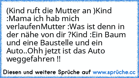 (Kind ruft die Mutter an )
Kind :Mama ich hab mich verlaufen
Mutter :Was ist denn in der nähe von dir ?
Kind :Ein Baum und eine Baustelle und ein Auto..
Ohh jetzt ist das Auto weggefahren !!