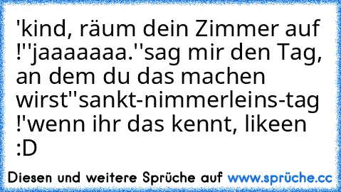 'kind, räum dein Zimmer auf !'
'jaaaaaaa.'
'sag mir den Tag, an dem du das machen wirst'
'sankt-nimmerleins-tag !'
wenn ihr das kennt, likeen :D