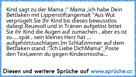 Kind sagt zu der Mama :" Mama ,ich habe Dein Bettlaken mit Lippenstift
angemalt "Aus Wut verprügelt Sie Ihr Kind bis dieses bewusstlos daliegt.
Reuevoll und in Tränen aufgelöst bittet Sie ihr Kind die Augen auf zu
machen , aber es ist zu.....spät , sein kleines Herz hat ... aufgehört
zuschlagen.Im Schlafzimmer auf dem Bettlaken stand :"Ich Liebe Dich
Mama"_Poste den Text,wenn du gegen Kindesmissha...