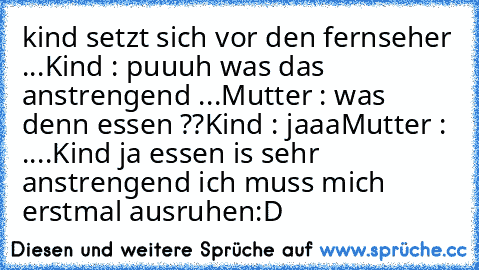 kind setzt sich vor den fernseher ...
Kind : puuuh was das anstrengend ...
Mutter : was  denn essen ??
Kind : jaaa
Mutter : ....
Kind ja essen is sehr anstrengend ich muss mich erstmal ausruhen
:D