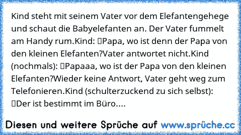 Kind steht mit seinem Vater vor dem Elefantengehege und schaut die Babyelefanten an. Der Vater fummelt am Handy rum.
Kind: “Papa, wo ist denn der Papa von den kleinen Elefanten?”
Vater antwortet nicht.
Kind (nochmals): “Papaaa, wo ist der Papa von den kleinen Elefanten?”
Wieder keine Antwort, Vater geht weg zum Telefonieren.
Kind (schulterzuckend zu sich selbst): “Der ist bestimmt im Büro.”...