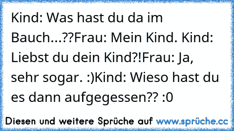 Kind: Was hast du da im Bauch...??
Frau: Mein Kind. ♥
Kind: Liebst du dein Kind?!
Frau: Ja, sehr sogar. :)
Kind: Wieso hast du es dann aufgegessen?? :0