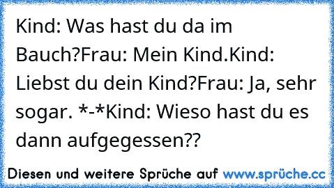 Kind: Was hast du da im Bauch?
Frau: Mein Kind.
Kind: Liebst du dein Kind?
Frau: Ja, sehr sogar. *-*
Kind: Wieso hast du es dann aufgegessen??