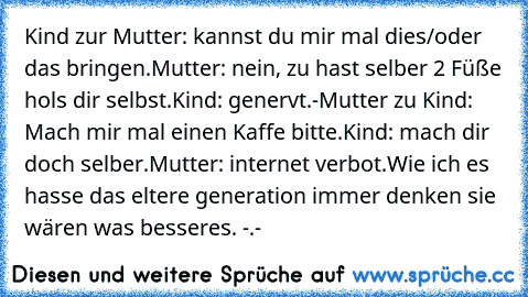 Kind zur Mutter: kannst du mir mal dies/oder das bringen.
Mutter: nein, zu hast selber 2 Füße hols dir selbst.
Kind: genervt.-
Mutter zu Kind: Mach mir mal einen Kaffe bitte.
Kind: mach dir doch selber.
Mutter: internet verbot.
Wie ich es hasse das eltere generation immer denken sie wären was besseres. -.-