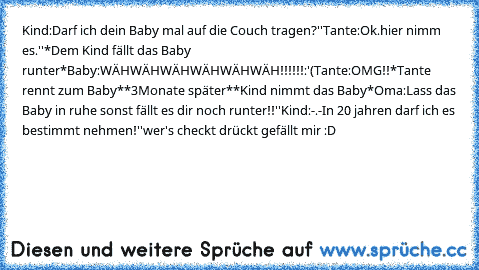 Kind:Darf ich dein Baby mal auf die Couch tragen?''
Tante:Ok.hier nimm es.''
*Dem Kind fällt das Baby runter*
Baby:WÄHWÄHWÄHWÄHWÄHWÄH!!!!!!:'(
Tante:OMG!!
*Tante rennt zum Baby*
*3Monate später*
*Kind nimmt das Baby*
Oma:Lass das Baby in ruhe sonst fällt es dir noch runter!!''
Kind:-.-In 20 jahren darf ich es bestimmt nehmen!''
wer's checkt drückt gefällt mir :D