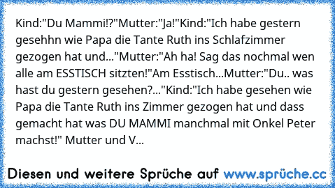 Kind:"Du Mammi!?"
Mutter:"Ja!"
Kind:"Ich habe gestern gesehhn wie Papa die Tante Ruth ins Schlafzimmer gezogen hat und..."
Mutter:"Ah ha! Sag das nochmal wen alle am ESSTISCH sitzten!"
Am Esstisch...
Mutter:"Du.. was hast du gestern gesehen?..."
Kind:"Ich habe gesehen wie Papa die Tante Ruth ins Zimmer gezogen hat und dass gemacht hat was DU MAMMI manchmal mit Onkel Peter machst!" 
Mutter und V...