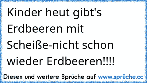 Kinder heut gibt's Erdbeeren mit Scheiße
-nicht schon wieder Erdbeeren!!!!