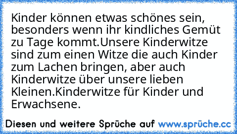 Kinder können etwas schönes sein, besonders wenn ihr kindliches Gemüt zu Tage kommt.
Unsere Kinderwitze sind zum einen Witze die auch Kinder zum Lachen bringen, aber auch Kinderwitze über unsere lieben Kleinen.
Kinderwitze für Kinder und Erwachsene.