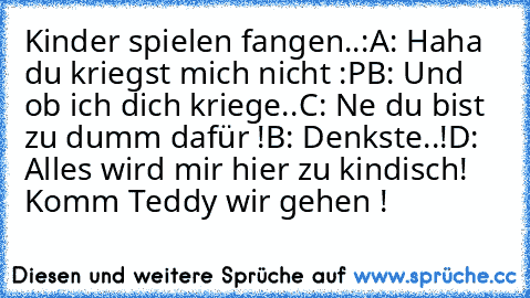 Kinder spielen fangen..:
A: Haha du kriegst mich nicht :P
B: Und ob ich dich kriege..
C: Ne du bist zu dumm dafür !
B: Denkste..!
D: Alles wird mir hier zu kindisch! Komm Teddy wir gehen ! ♥