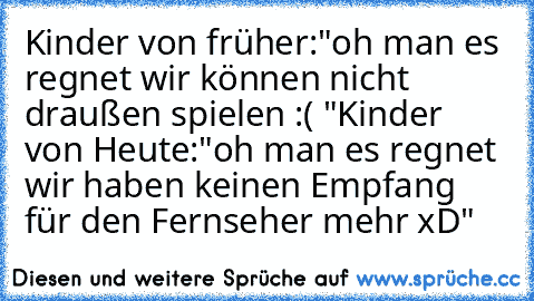 Kinder von früher:
"oh man es regnet wir können nicht draußen spielen :( "
Kinder von Heute:
"oh man es regnet wir haben keinen Empfang für den Fernseher mehr xD"