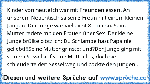 Kinder von heute
Ich war mit Freunden essen. An unserem Nebentisch saßen 3 Freun mit einem kleinen Jungen. Der Junge war vielleicht 8 oder so. Seine Mutter redete mit den Frauen über Sex. Der kleine Junge brüllte plötzlich: Du Schlampe hast Papa nie geliebt!!!
Seine Mutter grinste: und?
Der Junge ging mit seinem Sessel auf seine Mutter los, doch sie schleuderte den Sessel weg und packte den Jun...