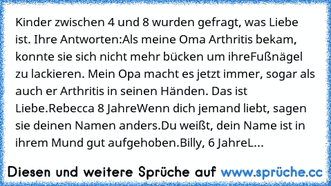 Kinder zwischen 4 und 8 wurden gefragt, was Liebe ist. Ihre Antworten:
Als meine Oma Arthritis bekam, konnte sie sich nicht mehr bücken um ihre
Fußnägel zu lackieren. Mein Opa macht es jetzt immer, sogar als auch er Arthritis in seinen Händen. Das ist Liebe.
Rebecca 8 Jahre
Wenn dich jemand liebt, sagen sie deinen Namen anders.
Du weißt, dein Name ist in ihrem Mund gut aufgehoben.
Billy, 6 Jahr...